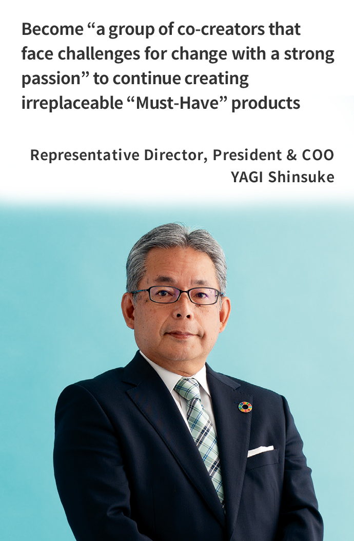 Become “a group of co-creators that face challenges for change with a strong passion” to continue creating irreplaceable “Must-Have” products Representative Director, President & COO YAGI Shinsuke