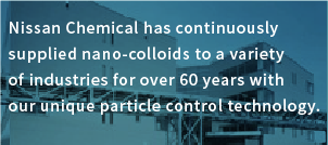 Nissan Chemical has continuously supplied nano-colloids to a variety of industries for over 60 years with our unique particle control technology.