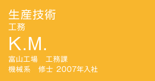 生産技術 工務 K.M. 富山工場　工務課　機械系　修士 2007年入社
