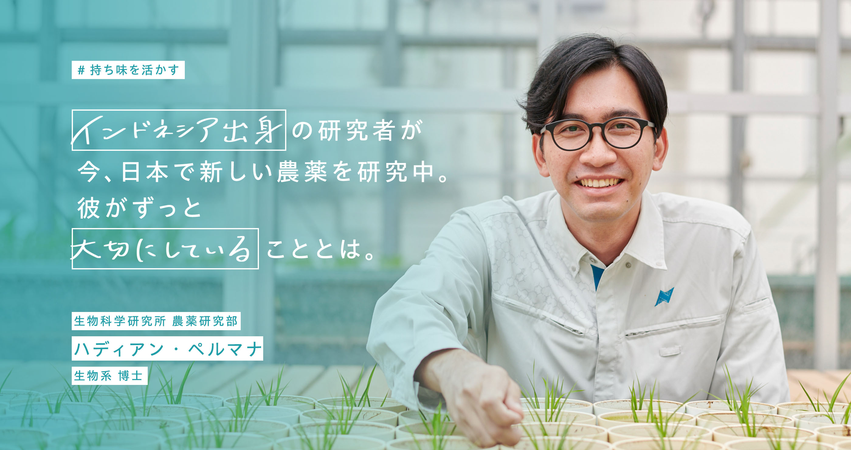 持ち味を生かす。インドネシア出身の研究者が今、日本で新しい農薬を研究中。彼がずっと大切にしていることとは。生物科学研究所 農薬研究部。ハディアン・ペルマナ。生物系 博士。