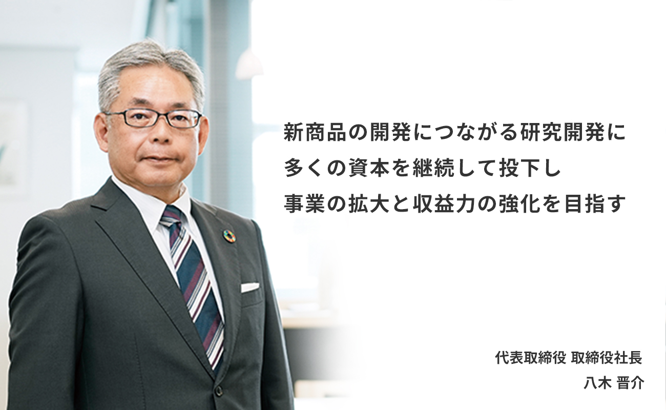 新商品の開発につながる研究開発に多くの資本を継続して投下し事業の拡大と収益力の強化を目指す　代表取締役 取締役社長　八木 晋介