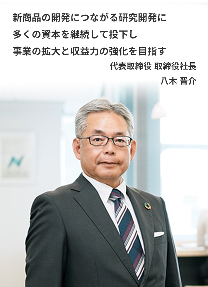 新商品の開発につながる研究開発に多くの資本を継続して投下し事業の拡大と収益力の強化を目指す　代表取締役 取締役社長　八木 晋介