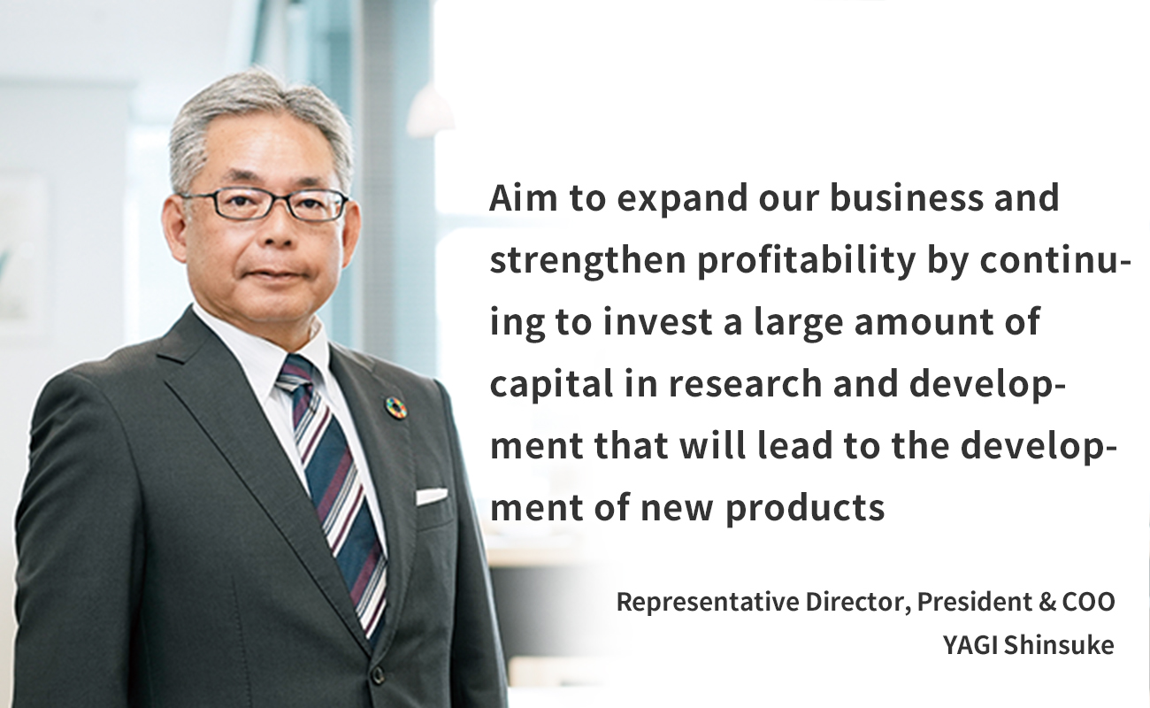 Aim to expand our business and strengthen profitability by continuing to invest a large amount of capital in research and development that will lead to the development of new products Representative Director, President & COO YAGI Shinsuke