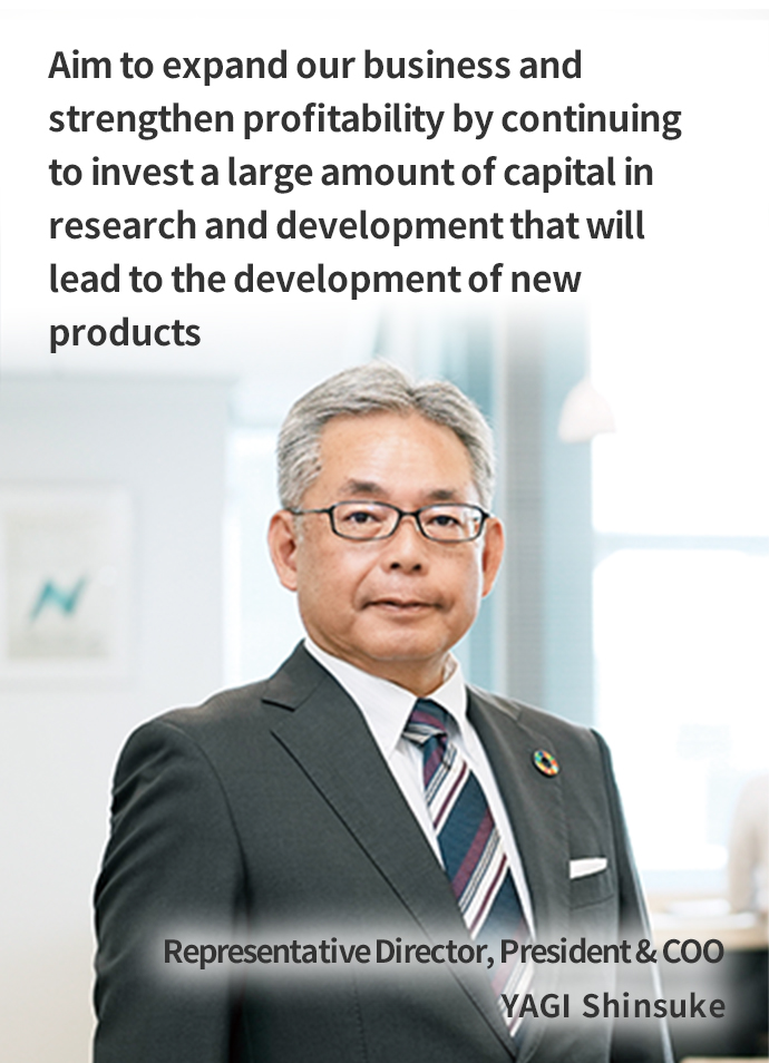 Aim to expand our business and strengthen profitability by continuing to invest a large amount of capital in research and development that will lead to the development of new products Representative Director, President & COO YAGI Shinsuke