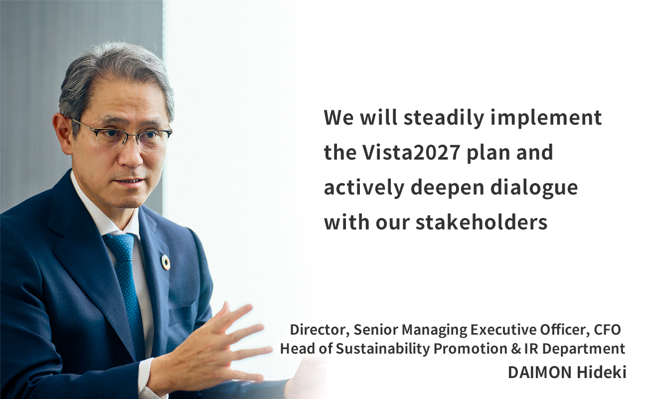 We will steadily implement the Vista2027 plan and actively deepen dialogue with our stakeholders Director, Senior Managing Executive Officer, CFO Head of Sustainability Promotion & IR Department DAIMON Hideki