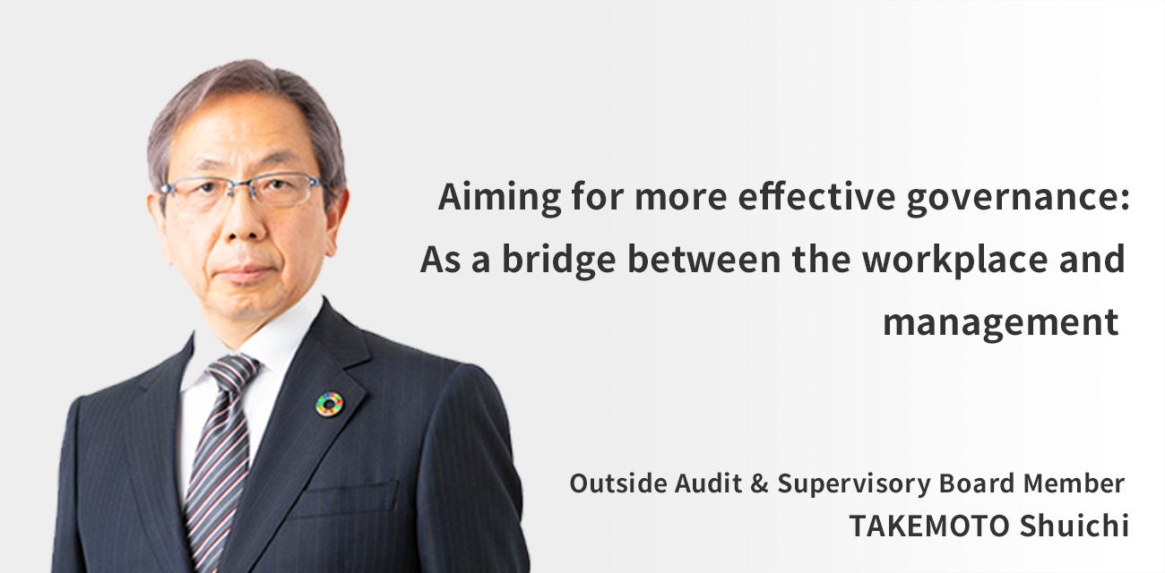 Aiming for more effective governance: As a bridge between the workplace and management Outside Audit & Supervisory Board Member TAKEMOTO Shuichi