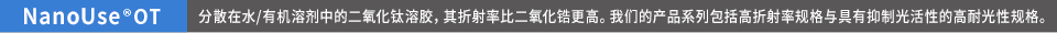 NanoUse®OT 分散在水/有机溶剂中的二氧化钛溶胶,其折射率比二氧化锆更高。我们的产品系列包括高折射率规格与具有抑制光活性的高耐光性规格。
