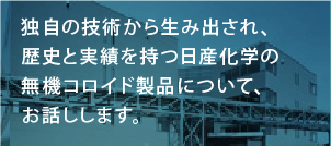 独自の技術から生み出され、歴史と実績を持つ日産化学の無機コロイド製品について、お話しします。