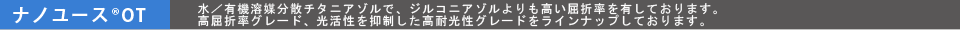 ナノユース®OT 水／有機溶媒分散チタニアゾルで、ジルコニアゾルよりも高い屈折率を有しております。高屈折率グレード、光活性を抑制した高耐光性グレードをラインナップしております。