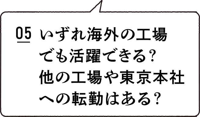 05 いづれ海外の工場でも活躍できる？他の工場や東京本社への転勤はある？