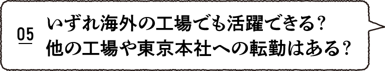 いずれ海外の工場でも活躍できる？他の工場や東京本社への転勤はある？